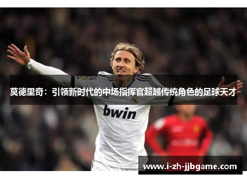 莫德里奇：引领新时代的中场指挥官超越传统角色的足球天才