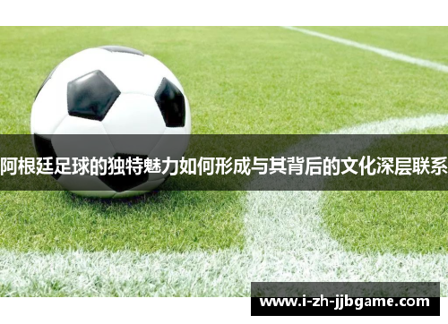 阿根廷足球的独特魅力如何形成与其背后的文化深层联系 阿根廷足球的独特魅力如何形成与其背后的文化深层联系