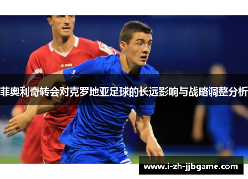 菲奥利奇转会对克罗地亚足球的长远影响与战略调整分析