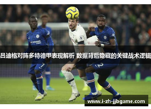 吕迪格对阵多特德甲表现解析 数据背后隐藏的关键战术逻辑