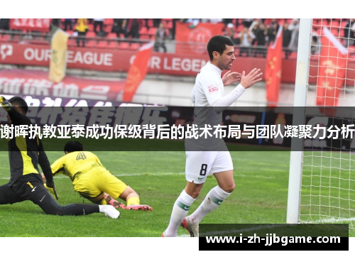 谢晖执教亚泰成功保级背后的战术布局与团队凝聚力分析 谢晖执教亚泰成功保级背后的战术布局与团队凝聚力分析