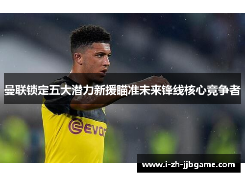 曼联锁定五大潜力新援瞄准未来锋线核心竞争者 曼联锁定五大潜力新援瞄准未来锋线核心竞争者
