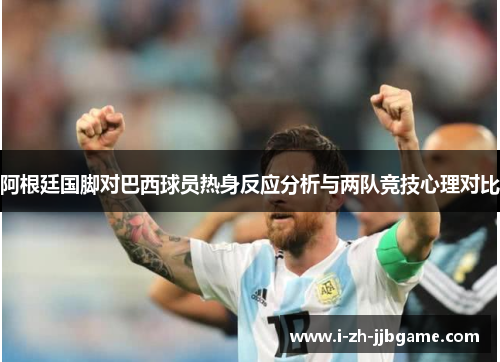 阿根廷国脚对巴西球员热身反应分析与两队竞技心理对比